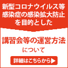 新型コロナウイルス等の感染症の感染拡大防止
を目的とした講習会等の運営方法について